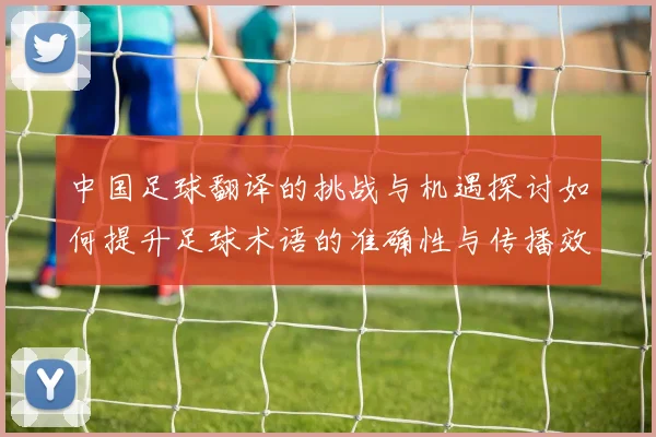 中国足球翻译的挑战与机遇探讨如何提升足球术语的准确性与传播效果