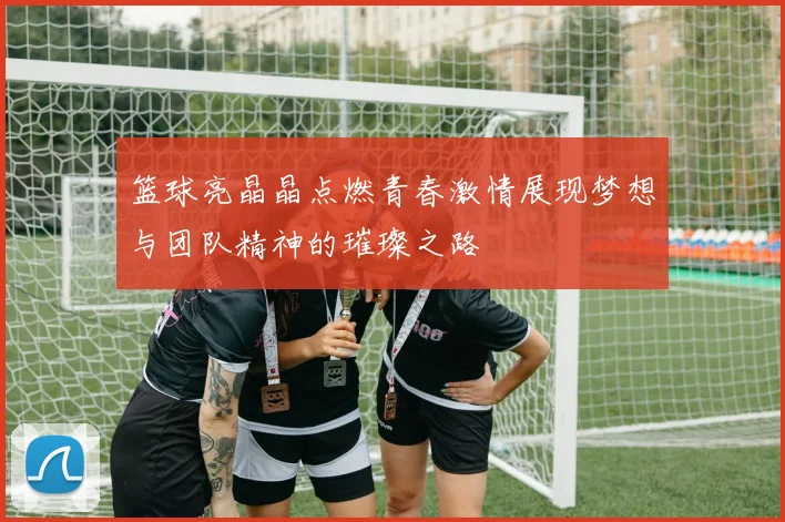 篮球亮晶晶点燃青春激情展现梦想与团队精神的璀璨之路