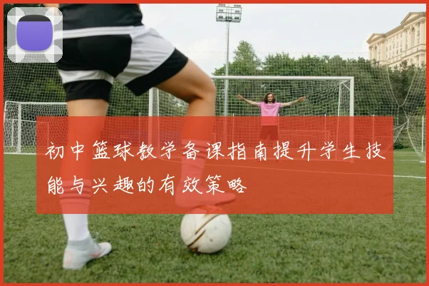 初中篮球教学备课指南提升学生技能与兴趣的有效策略