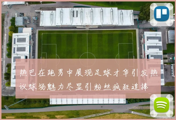 热巴在跑男中展现足球才华引发热议球场魅力尽显引粉丝疯狂追捧