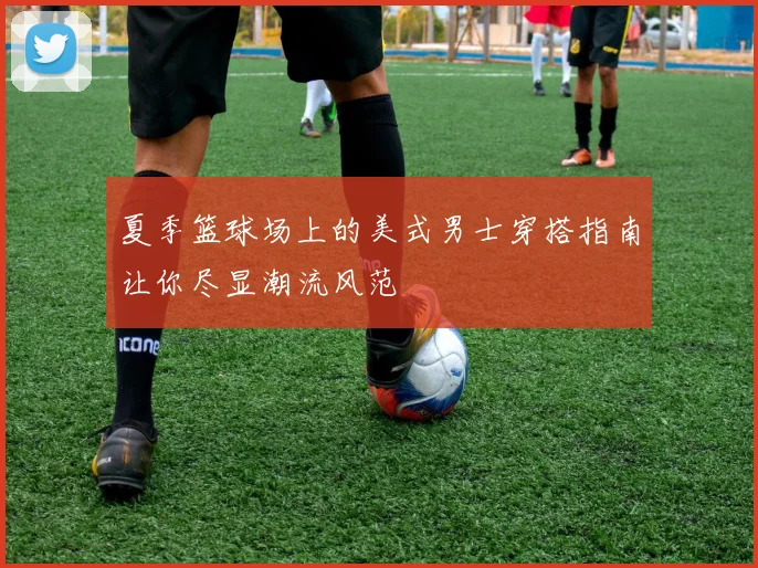 夏季篮球场上的美式男士穿搭指南让你尽显潮流风范