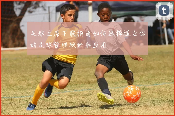 足球主席下载指南如何选择适合你的足球管理软件和应用