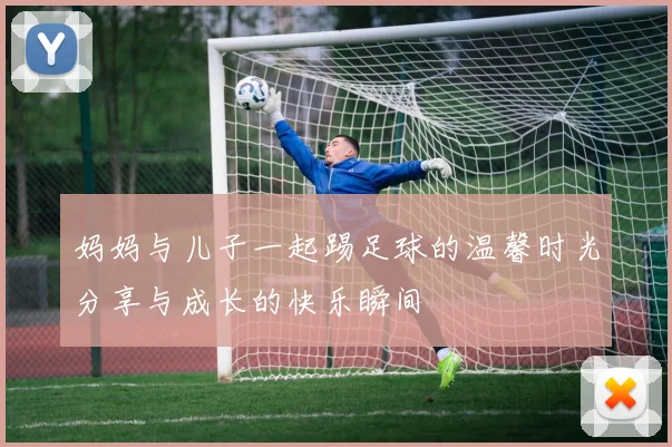 妈妈与儿子一起踢足球的温馨时光分享与成长的快乐瞬间