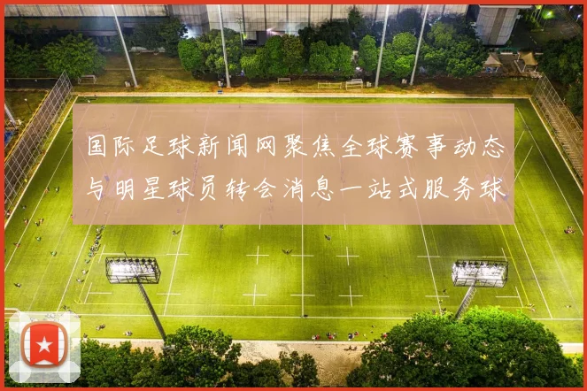 国际足球新闻网聚焦全球赛事动态与明星球员转会消息一站式服务球迷的最佳选择