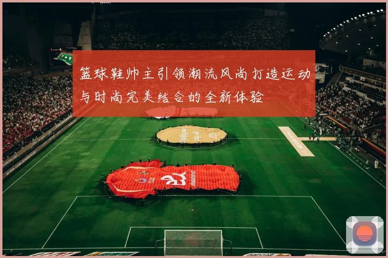 篮球鞋帅主引领潮流风尚打造运动与时尚完美结合的全新体验