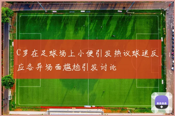 C罗在足球场上小便引发热议球迷反应各异场面尴尬引发讨论