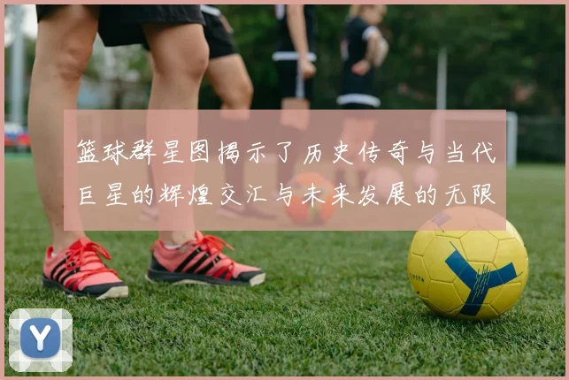 篮球群星图揭示了历史传奇与当代巨星的辉煌交汇与未来发展的无限可能