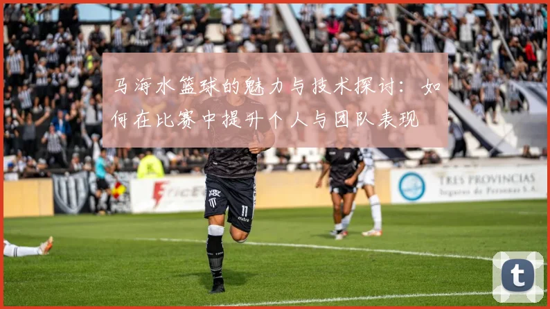 马海水篮球的魅力与技术探讨：如何在比赛中提升个人与团队表现